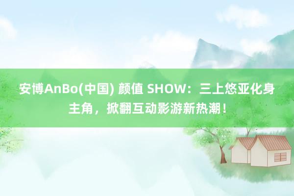 安博AnBo(中国) 颜值 SHOW：三上悠亚化身主角，掀翻互动影游新热潮！