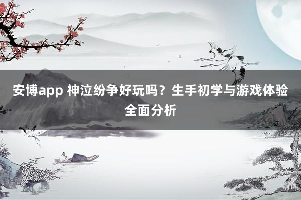 安博app 神泣纷争好玩吗？生手初学与游戏体验全面分析