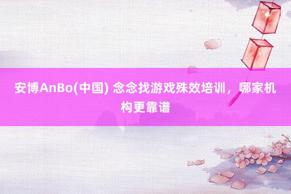 安博AnBo(中国) 念念找游戏殊效培训，哪家机构更靠谱