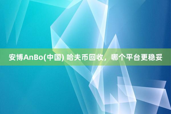 安博AnBo(中国) 哈夫币回收，哪个平台更稳妥