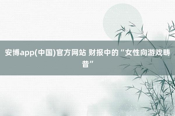 安博app(中国)官方网站 财报中的“女性向游戏畴昔”