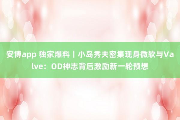 安博app 独家爆料丨小岛秀夫密集现身微软与Valve：OD神志背后激励新一轮预想
