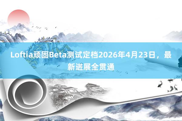Loftia顽固Beta测试定档2026年4月23日，最新进展全贯通