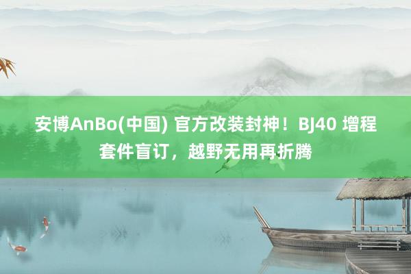安博AnBo(中国) 官方改装封神！BJ40 增程套件盲订，越野无用再折腾
