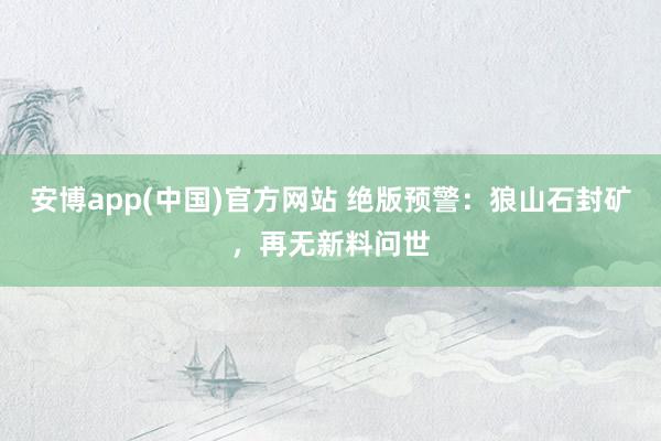 安博app(中国)官方网站 绝版预警：狼山石封矿，再无新料问世