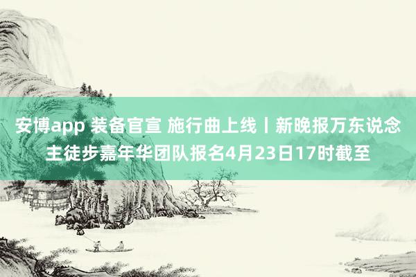安博app 装备官宣 施行曲上线丨新晚报万东说念主徒步嘉年华团队报名4月23日17时截至
