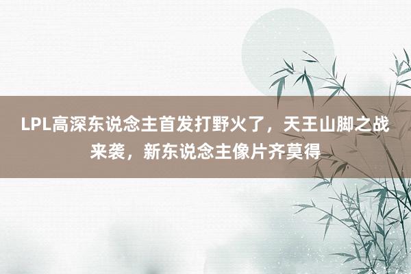 LPL高深东说念主首发打野火了，天王山脚之战来袭，新东说念主像片齐莫得