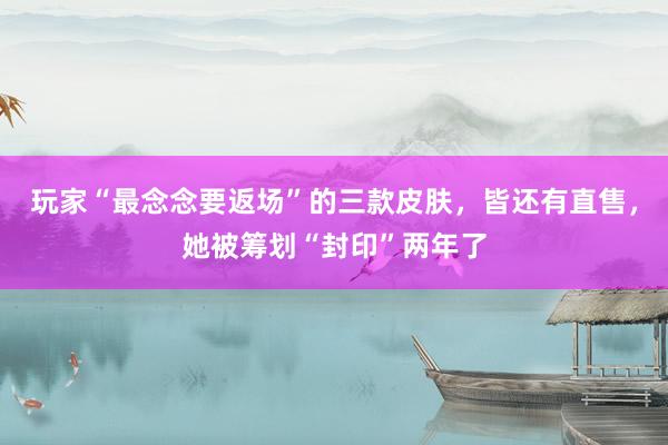 玩家“最念念要返场”的三款皮肤，皆还有直售，她被筹划“封印”两年了