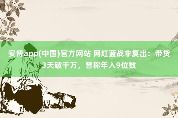 安博app(中国)官方网站 网红蓝战非复出：带货3天破千万，曾称年入9位数