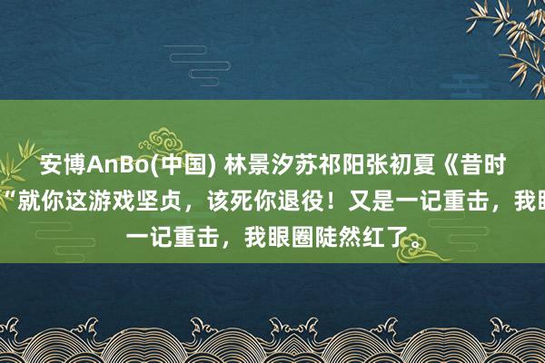 安博AnBo(中国) 林景汐苏祁阳张初夏《昔时盛景渡繁星》“就你这游戏坚贞，该死你退役！又是一记重击，我眼圈陡然红了。