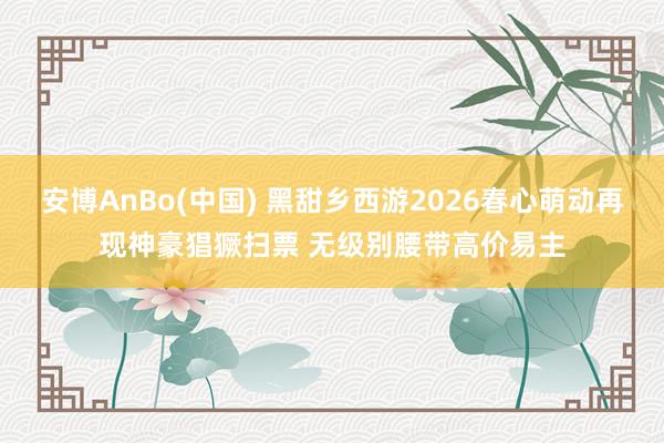 安博AnBo(中国) 黑甜乡西游2026春心萌动再现神豪猖獗扫票 无级别腰带高价易主