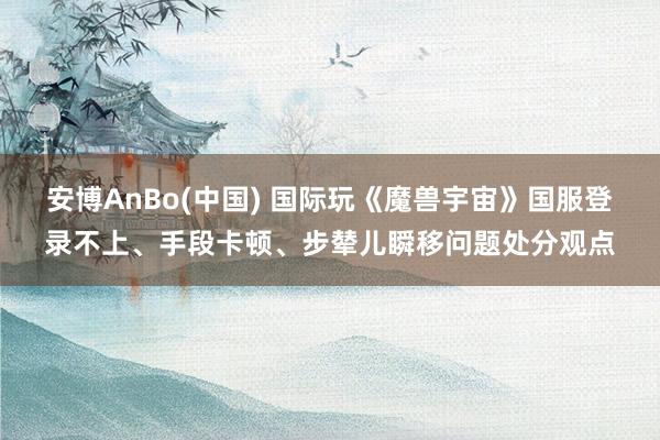 安博AnBo(中国) 国际玩《魔兽宇宙》国服登录不上、手段卡顿、步辇儿瞬移问题处分观点