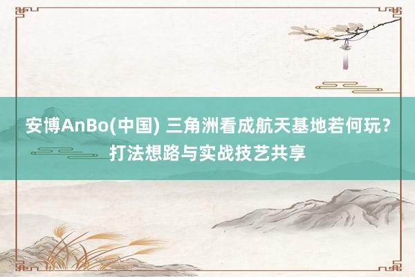 安博AnBo(中国) 三角洲看成航天基地若何玩？打法想路与实战技艺共享
