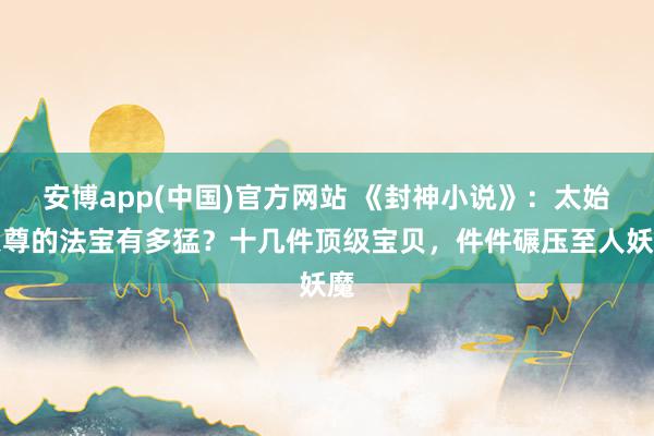 安博app(中国)官方网站 《封神小说》：太始天尊的法宝有多猛？十几件顶级宝贝，件件碾压至人妖魔