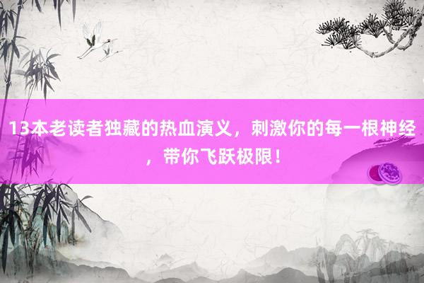 13本老读者独藏的热血演义，刺激你的每一根神经，带你飞跃极限！