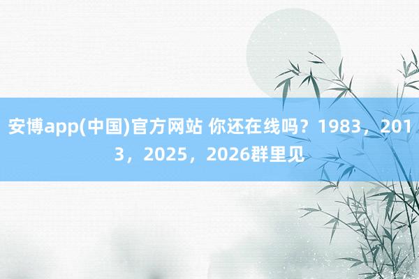 安博app(中国)官方网站 你还在线吗？1983，2013，2025，2026群里见