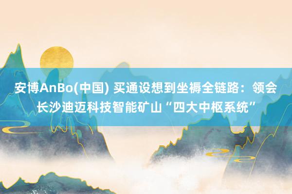 安博AnBo(中国) 买通设想到坐褥全链路：领会长沙迪迈科技智能矿山“四大中枢系统”