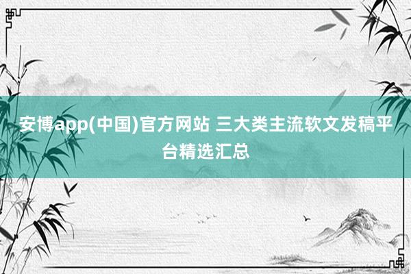 安博app(中国)官方网站 三大类主流软文发稿平台精选汇总