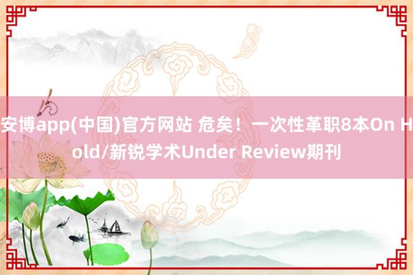 安博app(中国)官方网站 危矣！一次性革职8本On Hold/新锐学术Under Review期刊