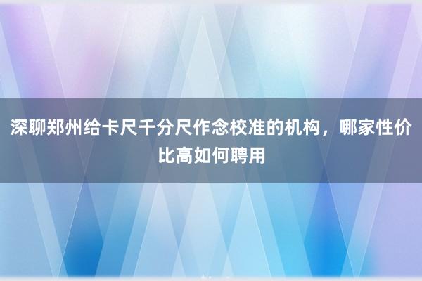 深聊郑州给卡尺千分尺作念校准的机构，哪家性价比高如何聘用