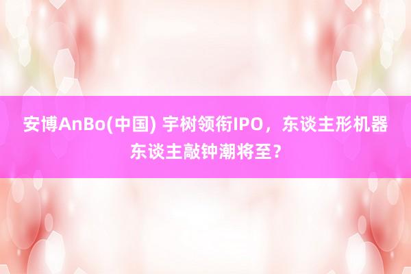 安博AnBo(中国) 宇树领衔IPO，东谈主形机器东谈主敲钟潮将至？