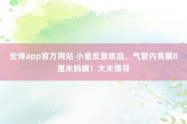 安博app官方网站 小童反复咳血，气管内竟藏8厘米蚂蟥！大夫领导