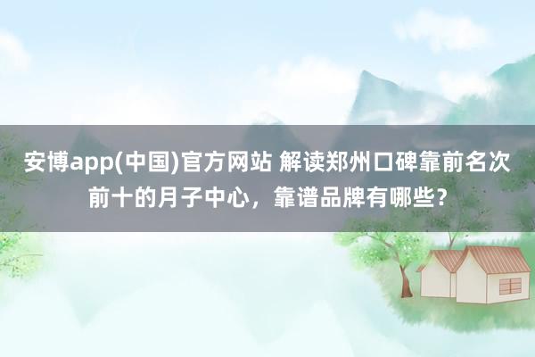 安博app(中国)官方网站 解读郑州口碑靠前名次前十的月子中心，靠谱品牌有哪些？