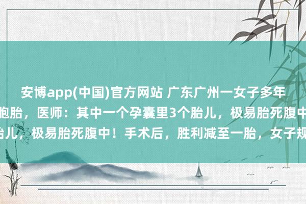 安博app(中国)官方网站 广东广州一女子多年不孕，成果一次性怀上四胞胎，医师：其中一个孕囊里3个胎儿，极易胎死腹中！手术后，胜利减至一胎，女子规复考究