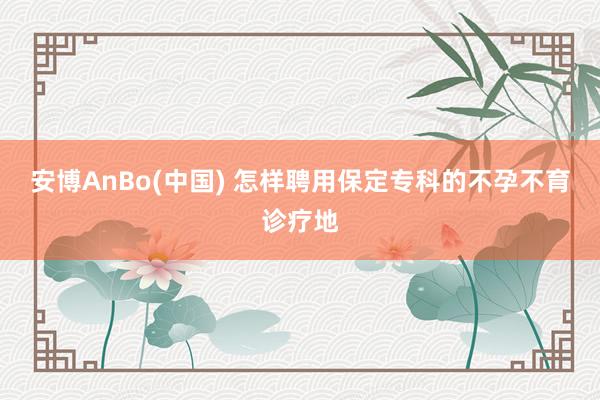 安博AnBo(中国) 怎样聘用保定专科的不孕不育诊疗地
