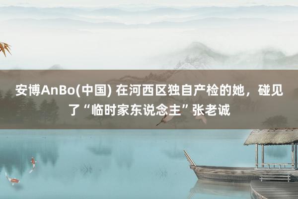 安博AnBo(中国) 在河西区独自产检的她，碰见了“临时家东说念主”张老诚