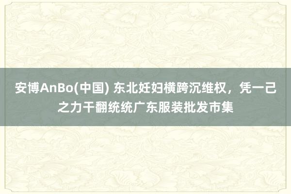 安博AnBo(中国) 东北妊妇横跨沉维权，凭一己之力干翻统统广东服装批发市集