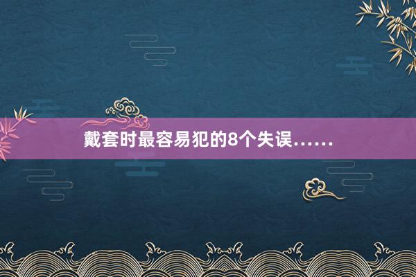 戴套时最容易犯的8个失误……