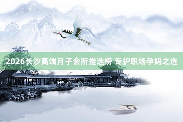 2026长沙高端月子会所推选榜 专护职场孕妈之选