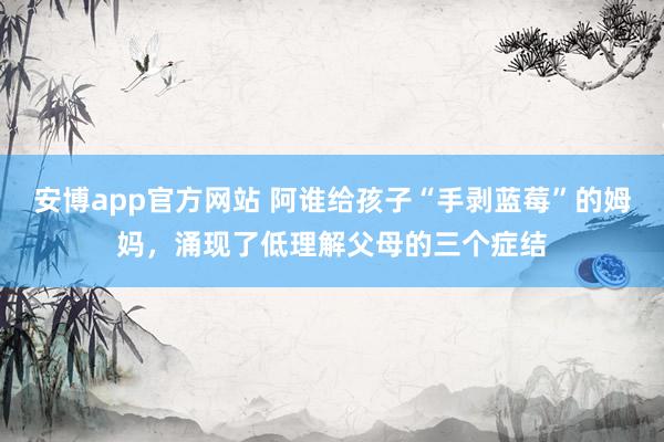安博app官方网站 阿谁给孩子“手剥蓝莓”的姆妈，涌现了低理解父母的三个症结