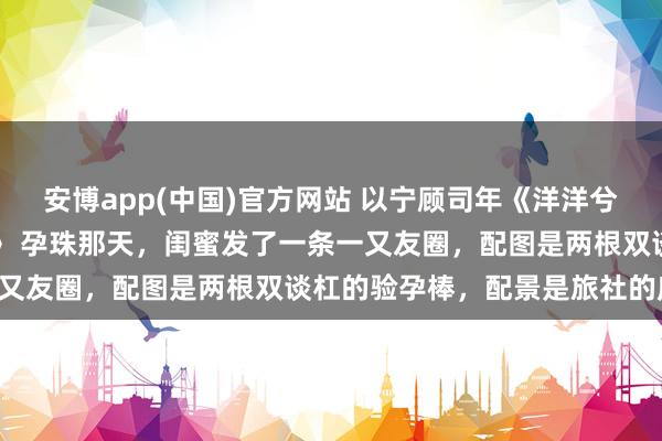 安博app(中国)官方网站 以宁顾司年《洋洋兮又复巍峨，来客忽笑我》　 孕珠那天，闺蜜发了一条一又友圈，配图是两根双谈杠的验孕棒，配景是旅社的床单：