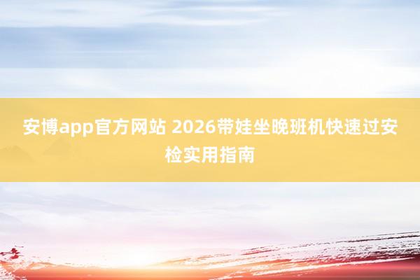 安博app官方网站 2026带娃坐晚班机快速过安检实用指南