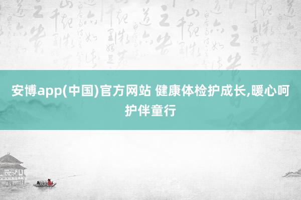 安博app(中国)官方网站 健康体检护成长，暖心呵护伴童行