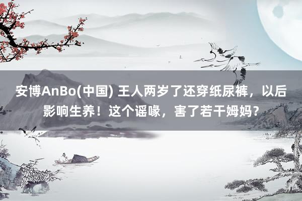 安博AnBo(中国) 王人两岁了还穿纸尿裤，以后影响生养！这个谣喙，害了若干姆妈？