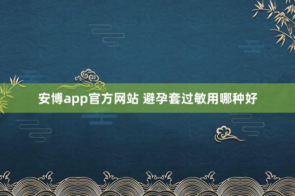 安博app官方网站 避孕套过敏用哪种好