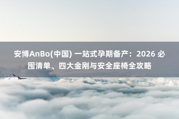 安博AnBo(中国) 一站式孕期备产：2026 必囤清单、四大金刚与安全座椅全攻略