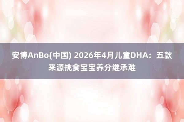 安博AnBo(中国) 2026年4月儿童DHA：五款来源挑食宝宝养分继承难