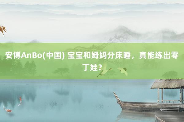 安博AnBo(中国) 宝宝和姆妈分床睡，真能练出零丁娃？