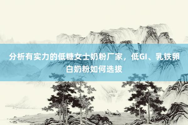 分析有实力的低糖女士奶粉厂家，低GI、乳铁卵白奶粉如何选拔