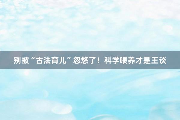 别被“古法育儿”忽悠了！科学喂养才是王谈