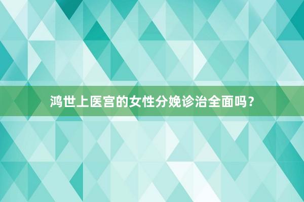 鸿世上医宫的女性分娩诊治全面吗？