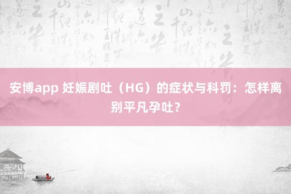 安博app 妊娠剧吐（HG）的症状与科罚：怎样离别平凡孕吐？