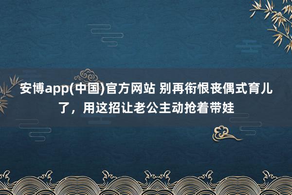 安博app(中国)官方网站 别再衔恨丧偶式育儿了，用这招让老公主动抢着带娃
