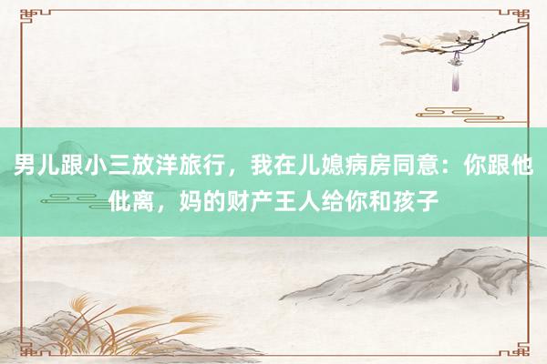 男儿跟小三放洋旅行，我在儿媳病房同意：你跟他仳离，妈的财产王人给你和孩子