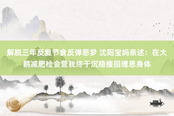 解脱三年反复节食反弹恶梦 沈阳宝妈亲述：在大鹅减肥检会营我终于沉稳瘦回理思身体