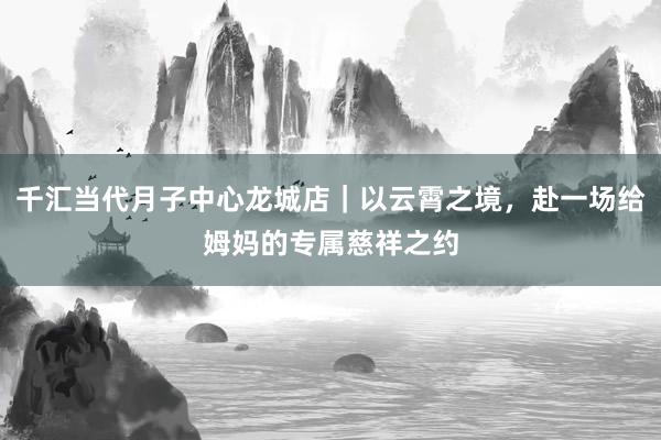 千汇当代月子中心龙城店｜以云霄之境，赴一场给姆妈的专属慈祥之约
